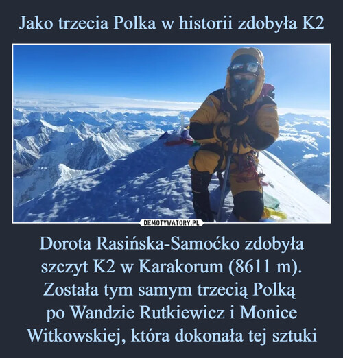 Jako trzecia Polka w historii zdobyła K2 Dorota Rasińska-Samoćko zdobyła szczyt K2 w Karakorum (8611 m). Została tym samym trzecią Polką 
po Wandzie Rutkiewicz i Monice Witkowskiej, która dokonała tej sztuki