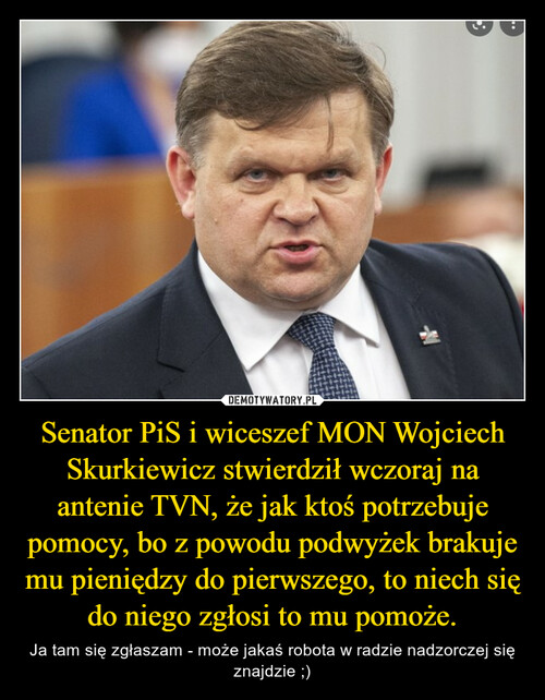 Senator PiS i wiceszef MON Wojciech Skurkiewicz stwierdził wczoraj na antenie TVN, że jak ktoś potrzebuje pomocy, bo z powodu podwyżek brakuje mu pieniędzy do pierwszego, to niech się do niego zgłosi to mu pomoże.