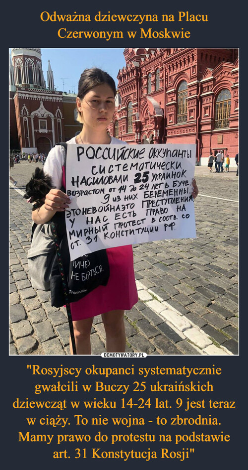 Odważna dziewczyna na Placu Czerwonym w Moskwie "Rosyjscy okupanci systematycznie gwałcili w Buczy 25 ukraińskich dziewcząt w wieku 14-24 lat. 9 jest teraz w ciąży. To nie wojna - to zbrodnia.
Mamy prawo do protestu na podstawie art. 31 Konstytucja Rosji"