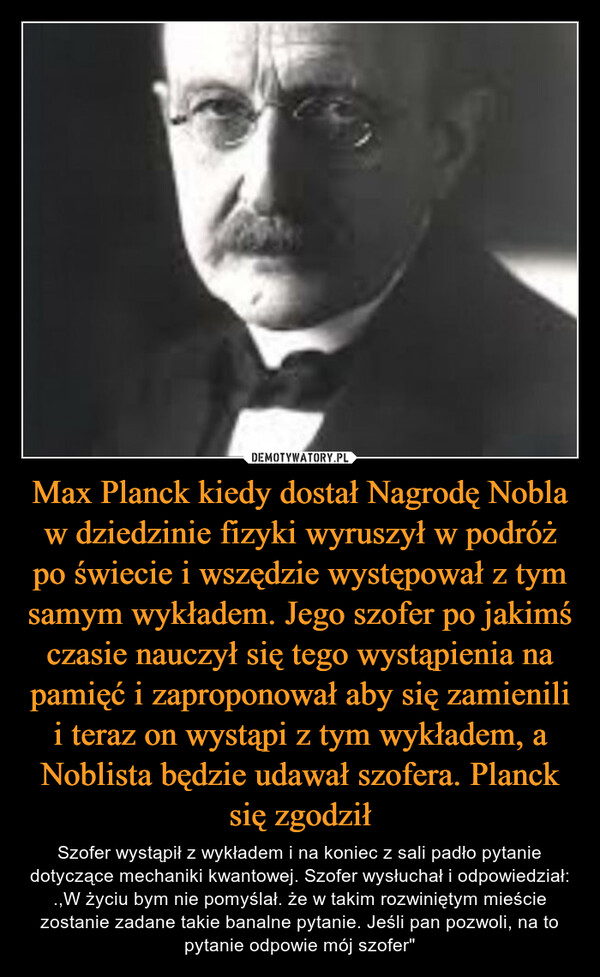 Max Planck kiedy dostał Nagrodę Nobla w dziedzinie fizyki wyruszył w podróż po świecie i wszędzie występował z tym samym wykładem. Jego szofer po jakimś czasie nauczył się tego wystąpienia na pamięć i zaproponował aby się zamienili i teraz on wystąpi z tym wykładem, a Noblista będzie udawał szofera. Planck się zgodził
