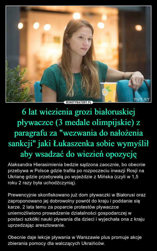 6 lat wiezienia grozi białoruskiej pływaczce (3 medale olimpijskie) z paragrafu za "wezwania do nałożenia sankcji'' jaki Łukaszenka sobie wymyślił aby wsadzać do wiezień opozycję – Alaksandra Hierasimienia bedzie sądzona zaocznie, bo obecnie przebywa w Polsce gdzie trafiła po rozpoczeciu inwazji Rosji na Ukrianę gdzie przebywałą po wyjeździe z Mińska (czyli w 1,5 roku 2 razy była uchodźczynią).Prewencyjnie skonfiskowano już dom pływaczki w Białorusi oraz zaproponowano jej dobrowolny powrót do kraju i poddanie się karze. 2 lata temu za poparcie protestów pływaczce uniemożliwiono prowadzenie działalności gospodarczej w postaci szkółki nauki pływania dla dzieci i wyjechała ona z kraju uprzedzając aresztowanie.Obecnie daje lekcje pływania w Warszawie plus promuje akcje zbierania pomocy dla walczących Ukraińców. 