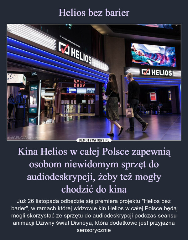 Kina Helios w całej Polsce zapewnią osobom niewidomym sprzęt do audiodeskrypcji, żeby też mogłychodzić do kina – Już 26 listopada odbędzie się premiera projektu "Helios bez barier", w ramach której widzowie kin Helios w całej Polsce będą mogli skorzystać ze sprzętu do audiodeskrypcji podczas seansu animacji Dziwny świat Disneya, która dodatkowo jest przyjazna sensorycznie AGENCJA wyborczaJuż 26 listopada odbędzie się premiera projektu "Helios bez barier", w ramach której widzowie kin Helios w całej Polsce będą mogli skorzystać ze sprzętu do audiodeskrypcji podczas seansu animacji Dziwny świat Disneya, która dodatkowo jest przyjazna sensorycznie
