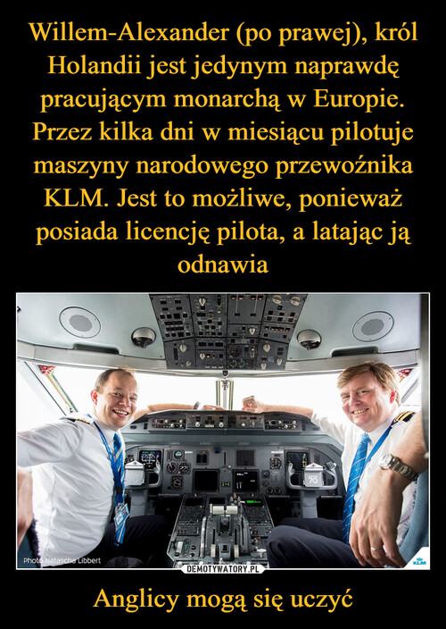 Willem-Alexander (po prawej), król Holandii jest jedynym naprawdę pracującym monarchą w Europie. Przez kilka dni w miesiącu pilotuje maszyny narodowego przewoźnika KLM. Jest to możliwe, ponieważ posiada licencję pilota, a latając ją odnawia Anglicy mogą się uczyć