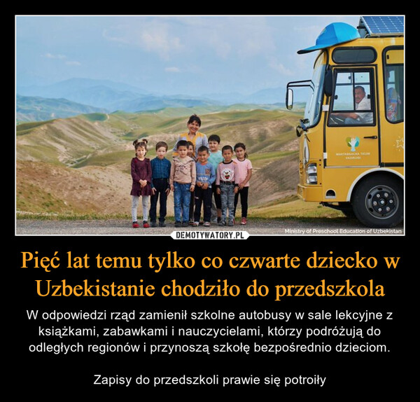 Pięć lat temu tylko co czwarte dziecko w Uzbekistanie chodziło do przedszkola – W odpowiedzi rząd zamienił szkolne autobusy w sale lekcyjne z książkami, zabawkami i nauczycielami, którzy podróżują do odległych regionów i przynoszą szkołę bezpośrednio dzieciom.Zapisy do przedszkoli prawie się potroiły 
