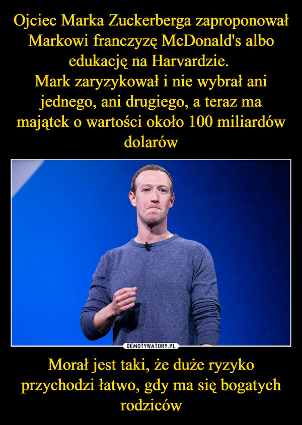 Ojciec Marka Zuckerberga zaproponował Markowi franczyzę McDonald's albo edukację na Harvardzie. 
Mark zaryzykował i nie wybrał ani jednego, ani drugiego, a teraz ma majątek o wartości około 100 miliardów dolarów Morał jest taki, że duże ryzyko przychodzi łatwo, gdy ma się bogatych rodziców