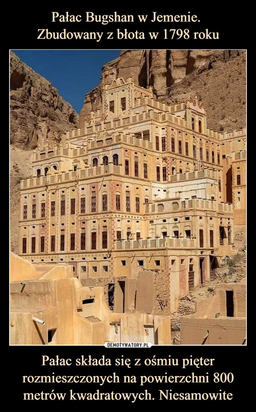 Pałac Bugshan w Jemenie. 
Zbudowany z błota w 1798 roku Pałac składa się z ośmiu pięter rozmieszczonych na powierzchni 800 metrów kwadratowych. Niesamowite