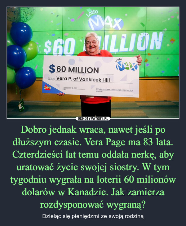 Dobro jednak wraca, nawet jeśli po dłuższym czasie. Vera Page ma 83 lata. Czterdzieści lat temu oddała nerkę, aby uratować życie swojej siostry. W tym tygodniu wygrała na loterii 60 milionów dolarów w Kanadzie. Jak zamierza rozdysponować wygraną? – Dzieląc się pieniędzmi ze swoją rodziną 
