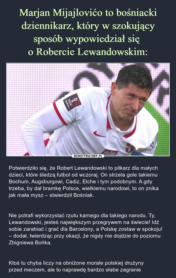  – Potwierdziło się, że Robert Lewandowski to piłkarz dla małych dzieci, które śledzą futbol od wczoraj. On strzela gole takiemu Bochum, Augsburgowi, Cadiz, Elche i tym podobnym. A gdy trzeba, by dał bramkę Polsce, wielkiemu narodowi, to on znika jak mała mysz – stwierdził Bośniak. Nie potrafi wykorzystać rzutu karnego dla takiego narodu. Ty, Lewandowski, jesteś największym przegrywem na świecie! Idź sobie zarabiać i grać dla Barcelony, a Polskę zostaw w spokoju! – dodał, twierdząc przy okazji, że nigdy nie dojdzie do poziomu Zbigniewa Bońka.Ktoś tu chyba liczy na obniżone morale polskiej drużyny przed meczem, ale to naprawdę bardzo słabe zagranie 