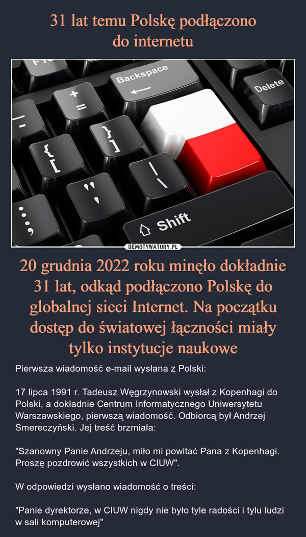 31 lat temu Polskę podłączono
do internetu 20 grudnia 2022 roku minęło dokładnie 31 lat, odkąd podłączono Polskę do globalnej sieci Internet. Na początku dostęp do światowej łączności miały tylko instytucje naukowe