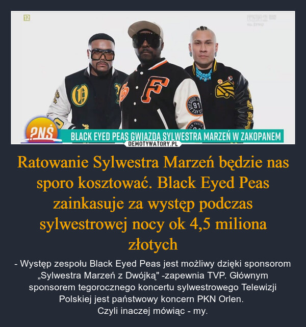 Ratowanie Sylwestra Marzeń będzie nas sporo kosztować. Black Eyed Peas zainkasuje za występ podczas sylwestrowej nocy ok 4,5 miliona złotych – - Występ zespołu Black Eyed Peas jest możliwy dzięki sponsorom „Sylwestra Marzeń z Dwójką" -zapewnia TVP. Głównym sponsorem tegorocznego koncertu sylwestrowego Telewizji Polskiej jest państwowy koncern PKN Orlen. Czyli inaczej mówiąc - my. 