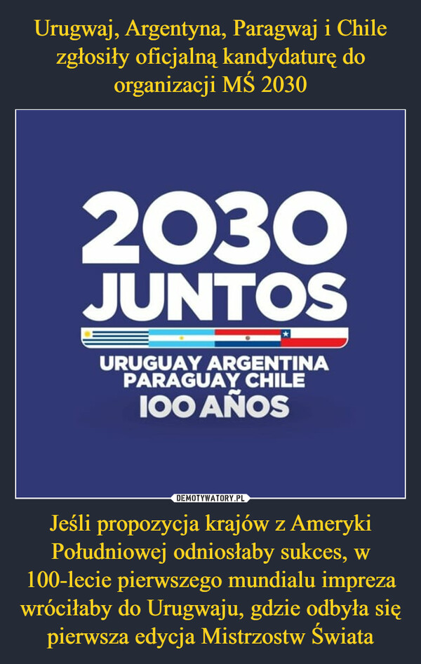 Urugwaj, Argentyna, Paragwaj i Chile zgłosiły oficjalną kandydaturę do organizacji MŚ 2030 Jeśli propozycja krajów z Ameryki Południowej odniosłaby sukces, w 100-lecie pierwszego mundialu impreza wróciłaby do Urugwaju, gdzie odbyła się pierwsza edycja Mistrzostw Świata