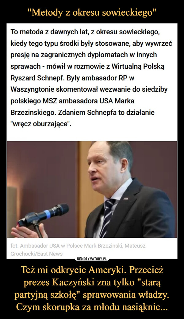 Też mi odkrycie Ameryki. Przecież prezes Kaczyński zna tylko "starą partyjną szkołę" sprawowania władzy. Czym skorupka za młodu nasiąknie... –  To metoda z dawnych lat, z okresu sowieckiego,kiedy tego typu środki były stosowane, aby wywrzećpresję na zagranicznych dyplomatach w innychsprawach - mówił w rozmowie z Wirtualną PolskąRyszard Schnepf. Były ambasador RP wWaszyngtonie skomentował wezwanie do siedzibypolskiego MSZ ambasadora USA MarkaBrzezinskiego. Zdaniem Schnepfa to działanie"wręcz oburzające".fot. Ambasador USA w Polsce Mark Brzezinski, MateuszGrochocki/East News