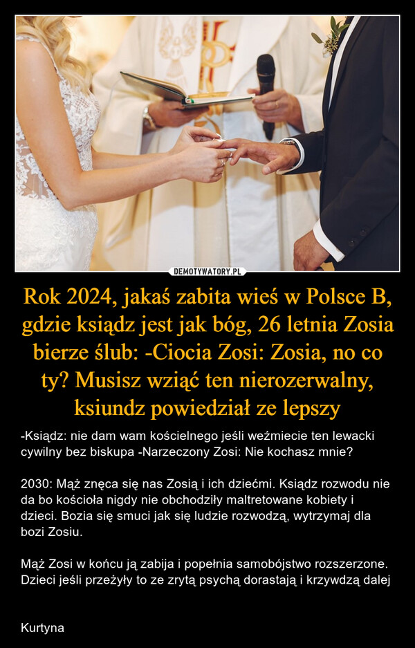 Rok 2024, jakaś zabita wieś w Polsce B, gdzie ksiądz jest jak bóg, 26 letnia Zosia bierze ślub: -Ciocia Zosi: Zosia, no co ty? Musisz wziąć ten nierozerwalny, ksiundz powiedział ze lepszy – -Ksiądz: nie dam wam kościelnego jeśli weźmiecie ten lewacki cywilny bez biskupa -Narzeczony Zosi: Nie kochasz mnie? 2030: Mąż znęca się nas Zosią i ich dziećmi. Ksiądz rozwodu nie da bo kościoła nigdy nie obchodziły maltretowane kobiety i dzieci. Bozia się smuci jak się ludzie rozwodzą, wytrzymaj dla bozi Zosiu. Mąż Zosi w końcu ją zabija i popełnia samobójstwo rozszerzone. Dzieci jeśli przeżyły to ze zrytą psychą dorastają i krzywdzą dalej Kurtyna 