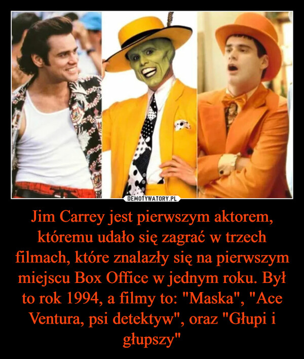 Jim Carrey jest pierwszym aktorem, któremu udało się zagrać w trzech filmach, które znalazły się na pierwszym miejscu Box Office w jednym roku. Był to rok 1994, a filmy to: "Maska", "Ace Ventura, psi detektyw", oraz "Głupi i głupszy" –  