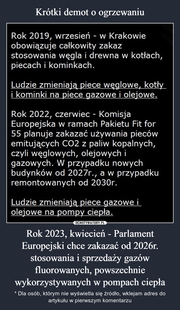 Rok 2023, kwiecień - Parlament Europejski chce zakazać od 2026r. stosowania i sprzedaży gazów fluorowanych, powszechnie wykorzystywanych w pompach ciepła – * Dla osób, którym nie wyświetla się źródło, wklejam adres do artykułu w pierwszym komentarzu Rok 2019, wrzesień - w Krakowieobowiązuje całkowity zakazstosowania węgla i drewna w kotłach,piecach i kominkach.Ludzie zmieniają piece węglowe, kotłyi kominki na piece gazowe i olejowe.Rok 2022, czerwiec - KomisjaEuropejska w ramach Pakietu Fit for55 planuje zakazać używania piecówemitujących CO2 z paliw kopalnych,czyli węglowych, olejowych igazowych. W przypadku nowychbudynków od 2027r., a w przypadkuremontowanych od 2030r.Ludzie zmieniają piece gazowe iolejowe na pompy ciepła.