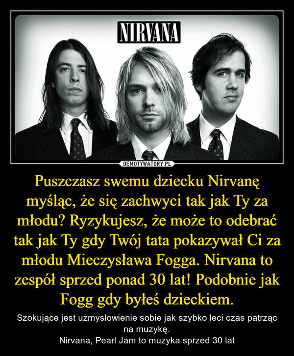 Puszczasz swemu dziecku Nirvanę myśląc, że się zachwyci tak jak Ty za młodu? Ryzykujesz, że może to odebrać tak jak Ty gdy Twój tata pokazywał Ci za młodu Mieczysława Fogga. Nirvana to zespół sprzed ponad 30 lat! Podobnie jak Fogg gdy byłeś dzieckiem. – Szokujące jest uzmysłowienie sobie jak szybko leci czas patrząc na muzykę.Nirvana, Pearl Jam to muzyka sprzed 30 lat NIRVANA