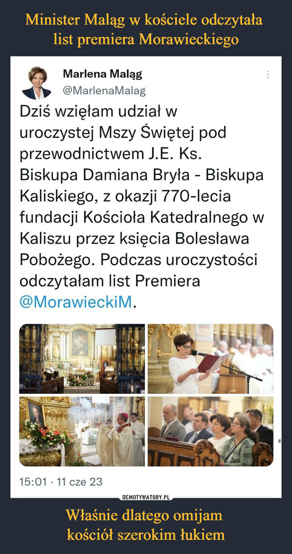 Właśnie dlatego omijam kościół szerokim łukiem –  Marlena Maląg@MarlenaMalag:Dziś wzięłam udział w uroczystej Mszy Świętej pod przewodnictwem J.E.Ks. Biskupa Damiana Bryła - Biskupa Kaliskiego, z okazji 770-leciafundacji Kościoła Katedralnego w Kaliszu przez księcia BolesławaPobożego. Podczas uroczystości odczytałam list Premiera@Morawieckim.3:01 PM 11 cze 2023 3 800 Wyświetlenia