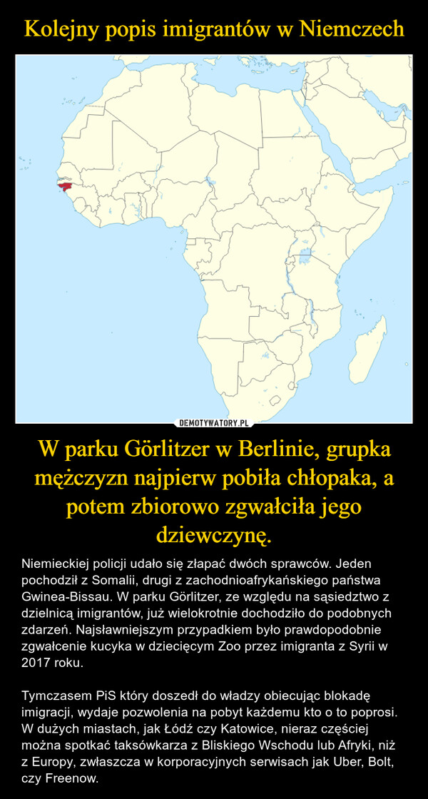W parku Görlitzer w Berlinie, grupka mężczyzn najpierw pobiła chłopaka, a potem zbiorowo zgwałciła jego dziewczynę. – Niemieckiej policji udało się złapać dwóch sprawców. Jeden pochodził z Somalii, drugi z zachodnioafrykańskiego państwa Gwinea-Bissau. W parku Görlitzer, ze względu na sąsiedztwo z dzielnicą imigrantów, już wielokrotnie dochodziło do podobnych zdarzeń. Najsławniejszym przypadkiem było prawdopodobnie zgwałcenie kucyka w dziecięcym Zoo przez imigranta z Syrii w 2017 roku.Tymczasem PiS który doszedł do władzy obiecując blokadę imigracji, wydaje pozwolenia na pobyt każdemu kto o to poprosi. W dużych miastach, jak Łódź czy Katowice, nieraz częściej można spotkać taksówkarza z Bliskiego Wschodu lub Afryki, niż z Europy, zwłaszcza w korporacyjnych serwisach jak Uber, Bolt, czy Freenow. 