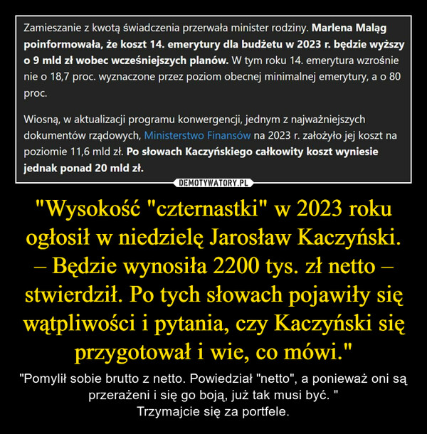 "Wysokość "czternastki" w 2023 roku ogłosił w niedzielę Jarosław Kaczyński. – Będzie wynosiła 2200 tys. zł netto – stwierdził. Po tych słowach pojawiły się wątpliwości i pytania, czy Kaczyński się przygotował i wie, co mówi." – "Pomylił sobie brutto z netto. Powiedział "netto", a ponieważ oni są przerażeni i się go boją, już tak musi być. "Trzymajcie się za portfele. Zamieszanie z kwotą świadczenia przerwała minister rodziny. Marlena Malągpoinformowała, że koszt 14. emerytury dla budżetu w 2023 r. będzie wyższyo 9 mld zł wobec wcześniejszych planów. W tym roku 14. emerytura wzrośnienie o 18,7 proc. wyznaczone przez poziom obecnej minimalnej emerytury, a o 80proc.Wiosną, w aktualizacji programu konwergencji, jednym z najważniejszychdokumentów rządowych, Ministerstwo Finansów na 2023 r. założyło jej koszt napoziomie 11,6 mld zł. Po słowach Kaczyńskiego całkowity koszt wyniesiejednak ponad 20 mld zł.