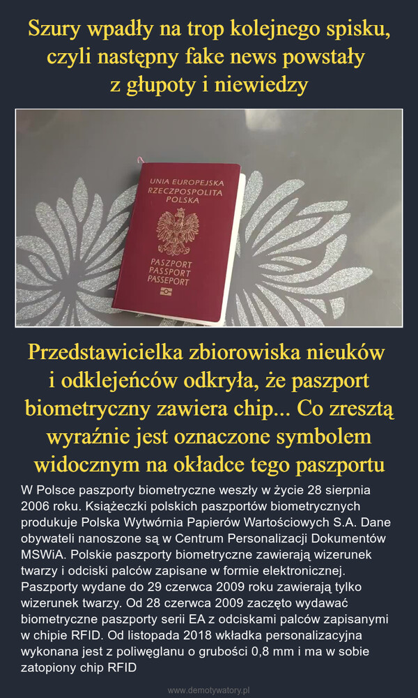 Przedstawicielka zbiorowiska nieuków i odklejeńców odkryła, że paszport biometryczny zawiera chip... Co zresztą wyraźnie jest oznaczone symbolem widocznym na okładce tego paszportu – W Polsce paszporty biometryczne weszły w życie 28 sierpnia 2006 roku. Książeczki polskich paszportów biometrycznych produkuje Polska Wytwórnia Papierów Wartościowych S.A. Dane obywateli nanoszone są w Centrum Personalizacji Dokumentów MSWiA. Polskie paszporty biometryczne zawierają wizerunek twarzy i odciski palców zapisane w formie elektronicznej. Paszporty wydane do 29 czerwca 2009 roku zawierają tylko wizerunek twarzy. Od 28 czerwca 2009 zaczęto wydawać biometryczne paszporty serii EA z odciskami palców zapisanymi w chipie RFID. Od listopada 2018 wkładka personalizacyjna wykonana jest z poliwęglanu o grubości 0,8 mm i ma w sobie zatopiony chip RFID 40WIDGETHetoversKOON BOOwwwonuNyMaPOUCZENIADANICHSHOUTEEPESBALSPORTOWY WYDAJE NAwionowoOCEATOREAZA CAACE UN KONDURASZCZYVIIKATOSPORADADDUMINANGOSPOUR POLFUNER001SPOLIARnousuwyTepeCreMARCATECILL