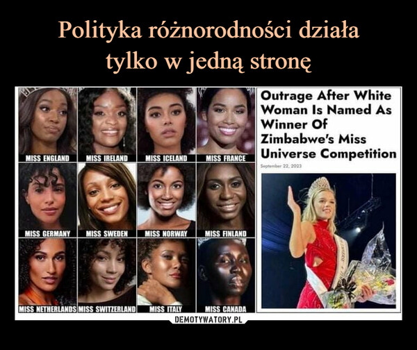  –  Diversity only works one wayMISS ENGLAND MISS IRELAND MISS ICELAND MISS FRANCEMISS GERMANY MISS SWEDEN MISS NORWAYMISS NETHERLANDS MISS SWITZERLAND MISS ITALYMISS FINLANDMISS CANADAOutrage After WhiteWoman Is Named AsWinner OfZimbabwe's MissUniverse CompetitionSeptember 22, 2023CEMERS M
