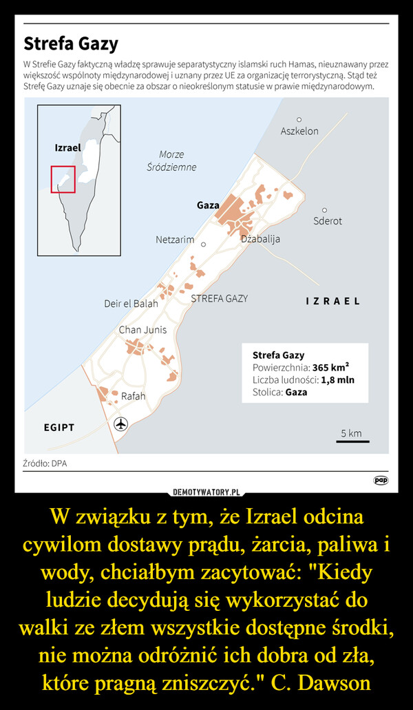 W związku z tym, że Izrael odcina cywilom dostawy prądu, żarcia, paliwa i wody, chciałbym zacytować: "Kiedy ludzie decydują się wykorzystać do walki ze złem wszystkie dostępne środki, nie można odróżnić ich dobra od zła, które pragną zniszczyć." C. Dawson –  Strefa GazyW Strefie Gazy faktyczną władzę sprawuje separatystyczny islamski ruch Hamas, nieuznawany przezwiększość wspólnoty międzynarodowej i uzn any przez UE za organizację terrorystyczną. Stąd teżStrefę Gazy uznaje się obecnie za obszar o nieokreślonym statusie w prawie międzynarodowym.IzraelEGIPTŹródło: DPAMorzeŚródziemneDeir el BalahRafahNetzarimChan Junis+GazaDzabalijaSTREFA GAZYAszkelonOSderotIZRAELStrefa GazyPowierzchnia: 365 km²Liczba ludności: 1,8 mlnStolica: Gaza5 kmpap