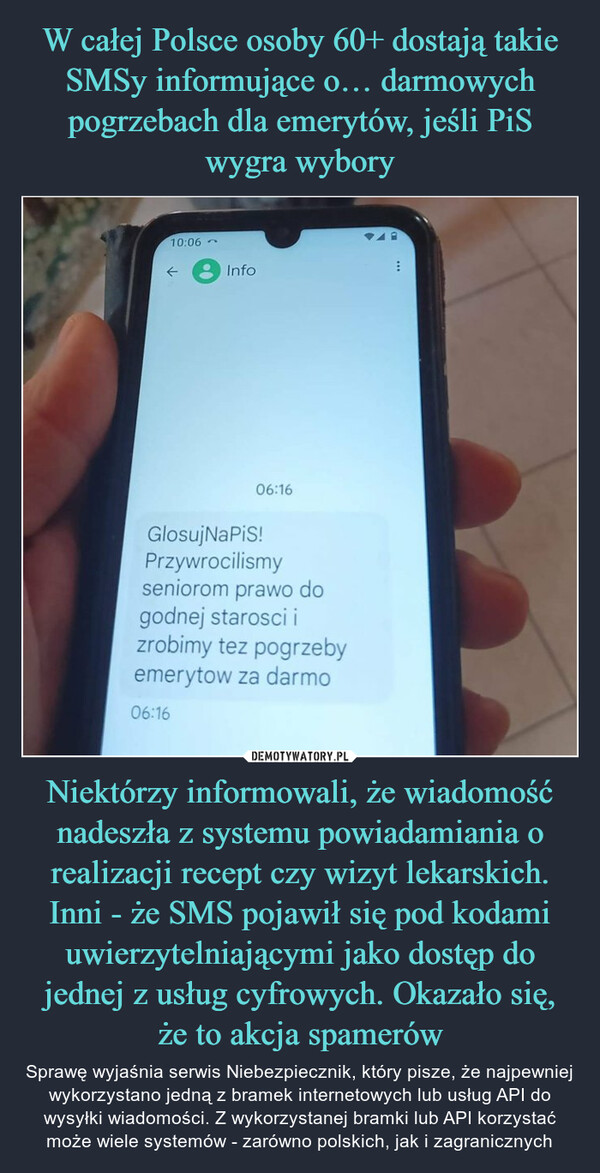 W całej Polsce osoby 60+ dostają takie SMSy informujące o… darmowych pogrzebach dla emerytów, jeśli PiS wygra wybory Niektórzy informowali, że wiadomość nadeszła z systemu powiadamiania o realizacji recept czy wizyt lekarskich. Inni - że SMS pojawił się pod kodami uwierzytelniającymi jako dostęp do jednej z usług cyfrowych. Okazało się, że to akcja spamerów