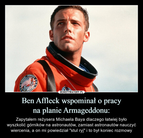 Ben Affleck wspominał o pracyna planie Armageddonu: – Zapytałem reżysera Michaela Baya dlaczego łatwiej było wyszkolić górników na astronautów, zamiast astronautów nauczyć wiercenia, a on mi powiedział "stul ryj" i to był koniec rozmowy SPACECENTERNECKS