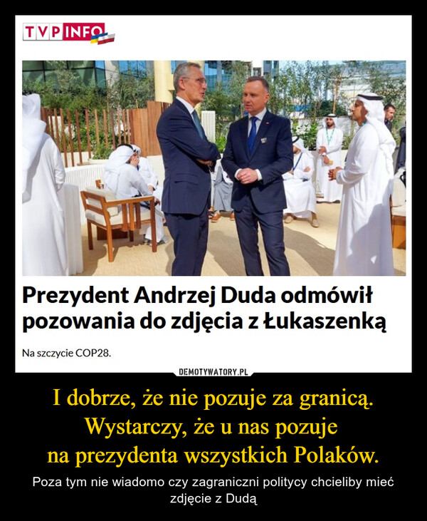 I dobrze, że nie pozuje za granicą.Wystarczy, że u nas pozuje na prezydenta wszystkich Polaków. – Poza tym nie wiadomo czy zagraniczni politycy chcieliby mieć zdjęcie z Dudą TVP INFOPINAPrezydent Andrzej Duda odmówiłpozowania do zdjęcia z ŁukaszenkąNa szczycie COP28.