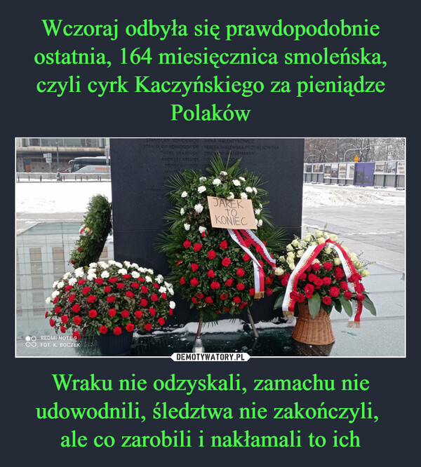 Wczoraj odbyła się prawdopodobnie ostatnia, 164 miesięcznica smoleńska, czyli cyrk Kaczyńskiego za pieniądze Polaków Wraku nie odzyskali, zamachu nie udowodnili, śledztwa nie zakończyli, 
ale co zarobili i nakłamali to ich