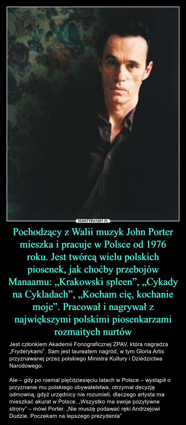 Pochodzący z Walii muzyk John Porter mieszka i pracuje w Polsce od 1976 roku. Jest twórcą wielu polskich piosenek, jak choćby przebojów Manaamu: „Krakowski spleen”, „Cykady na Cykladach”, „Kocham cię, kochanie moje”. Pracował i nagrywał z największymi polskimi piosenkarzami rozmaitych nurtów – Jest członkiem Akademii Fonograficznej ZPAV, która nagradza „Fryderykami”. Sam jest laureatem nagród, w tym Gloria Artis przyznawanej przez polskiego Ministra Kultury i Dziedzictwa Narodowego. Ale – gdy po niemal pięćdziesięciu latach w Polsce – wystąpił o przyznanie mu polskiego obywatelstwa, otrzymał decyzję odmowną, gdyż urzędnicy nie rozumieli, dlaczego artysta ma mieszkać akurat w Polsce. „Wszystko ma swoje pozytywne strony” – mówi Porter. „Nie muszę podawać ręki Andrzejowi Dudzie. Poczekam na lepszego prezydenta” 