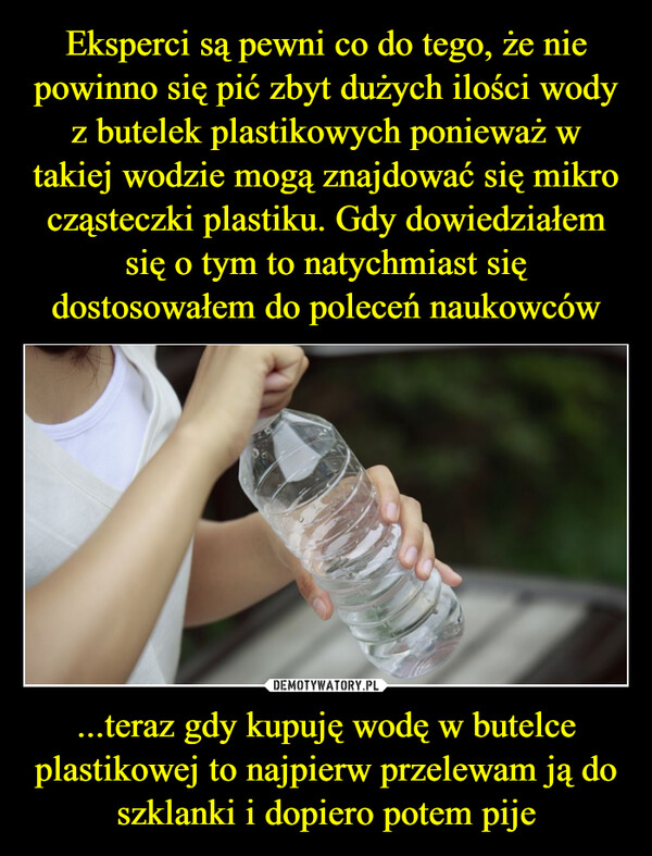 ...teraz gdy kupuję wodę w butelce plastikowej to najpierw przelewam ją do szklanki i dopiero potem pije –  