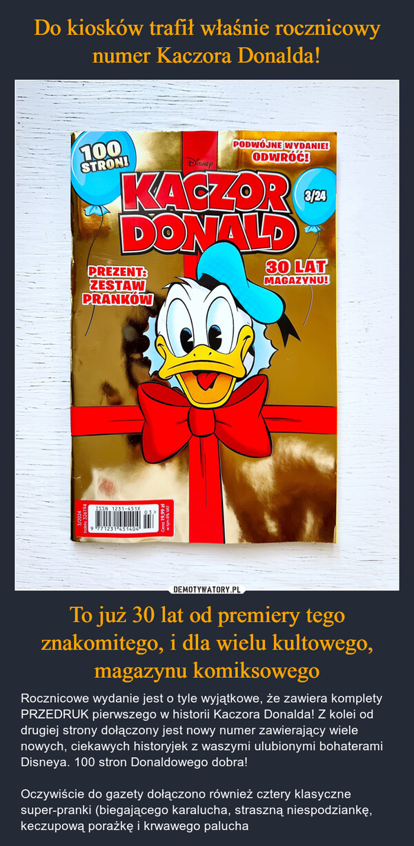 To już 30 lat od premiery tego znakomitego, i dla wielu kultowego, magazynu komiksowego – Rocznicowe wydanie jest o tyle wyjątkowe, że zawiera komplety PRZEDRUK pierwszego w historii Kaczora Donalda! Z kolei od drugiej strony dołączony jest nowy numer zawierający wiele nowych, ciekawych historyjek z waszymi ulubionymi bohaterami Disneya. 100 stron Donaldowego dobra!Oczywiście do gazety dołączono również cztery klasyczne super-pranki (biegającego karalucha, straszną niespodziankę, keczupową porażkę i krwawego palucha 3/2024Indeks 326194ISSN 1231-451X039 771231451404Cena 19,99 złw tym 8% VAT100STRON!DISNEYPODWÓJNE WYDANIE!ODWRÓĆ!KACZORDONALDPREZENT:ZESTAWPRANKÓW3/2430 LATMAGAZYNU!
